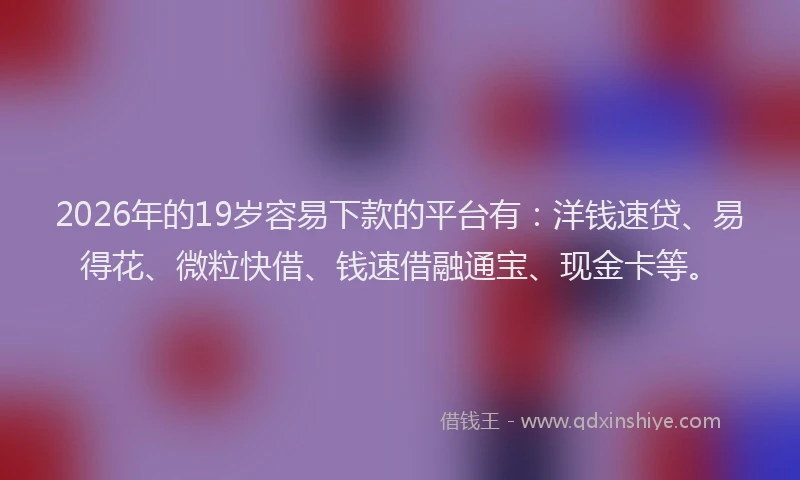 2026年的19岁容易下款的平台有：洋钱速贷、易得花、微粒快借、钱速借融通宝、现金卡等。