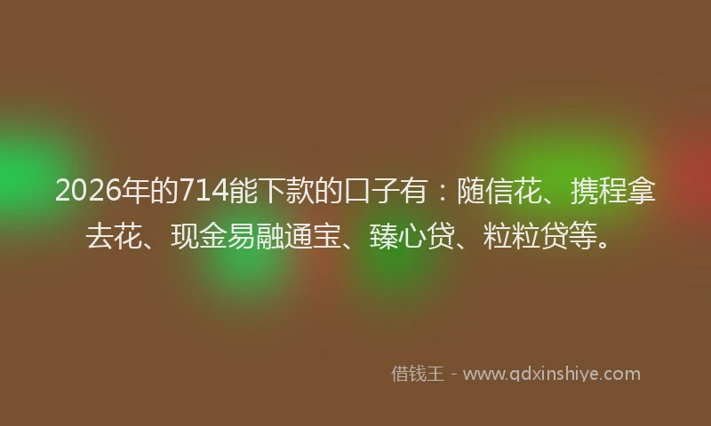 2026年的714能下款的口子有：随信花、携程拿去花、现金易融通宝、臻心贷、粒粒贷等。