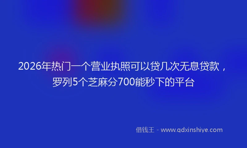 2026年热门一个营业执照可以贷几次无息贷款，罗列5个芝麻分700能秒下的平台