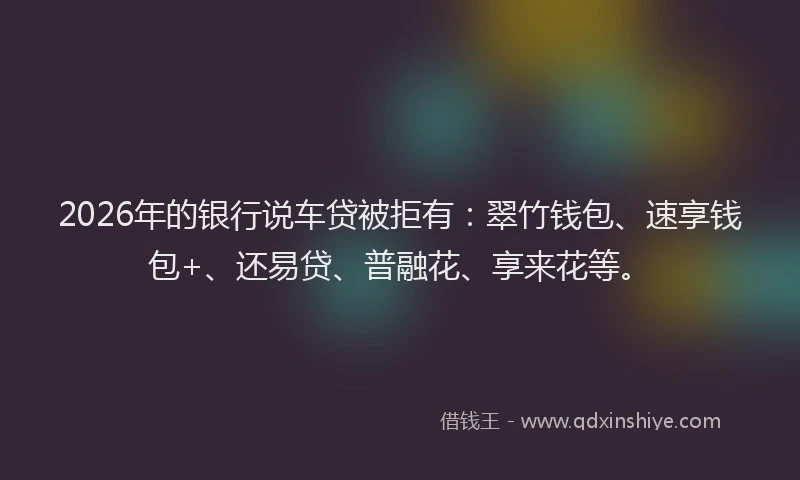 2026年的银行说车贷被拒有：翠竹钱包、速享钱包+、还易贷、普融花、享来花等。