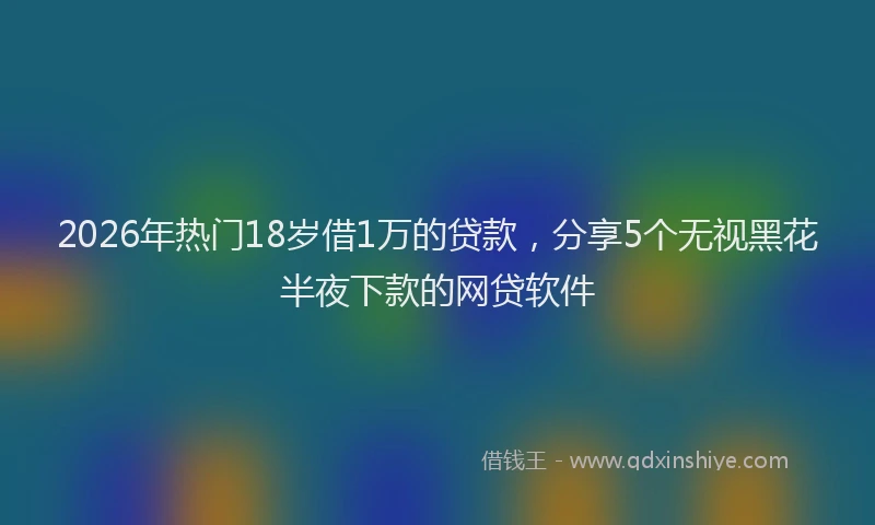 2026年热门18岁借1万的贷款，分享5个无视黑花半夜下款的网贷软件