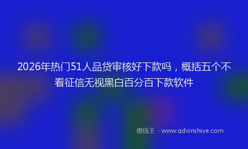 2026年热门51人品贷审核好下款吗，概括五个不看征信无视黑白百分百下款软件