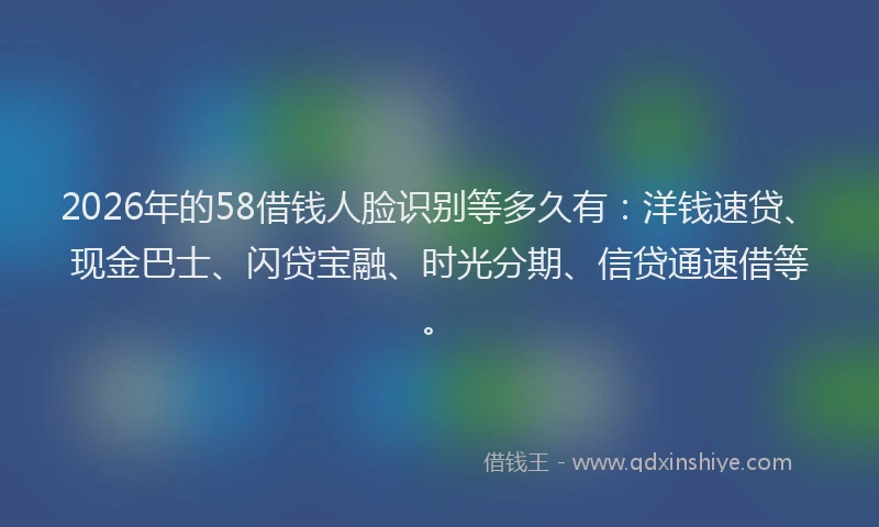 2026年的58借钱人脸识别等多久有：洋钱速贷、现金巴士、闪贷宝融、时光分期、信贷通速借等。
