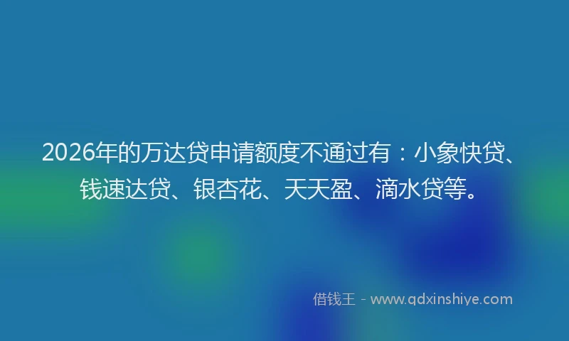 2026年的万达贷申请额度不通过有：小象快贷、钱速达贷、银杏花、天天盈、滴水贷等。