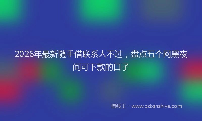 2026年最新随手借联系人不过，盘点五个网黑夜间可下款的口子