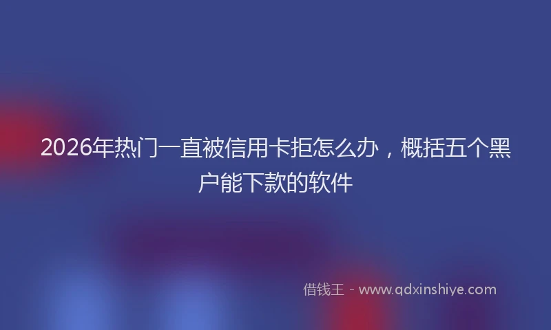 2026年热门一直被信用卡拒怎么办，概括五个黑户能下款的软件