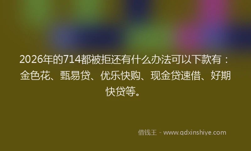2026年的714都被拒还有什么办法可以下款有：金色花、甄易贷、优乐快购、现金贷速借、好期快贷等。