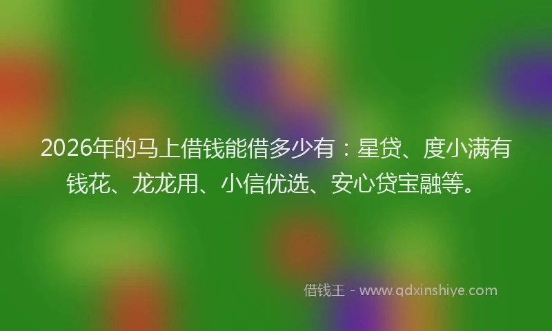 2026年的马上借钱能借多少有：星贷、度小满有钱花、龙龙用、小信优选、安心贷宝融等。