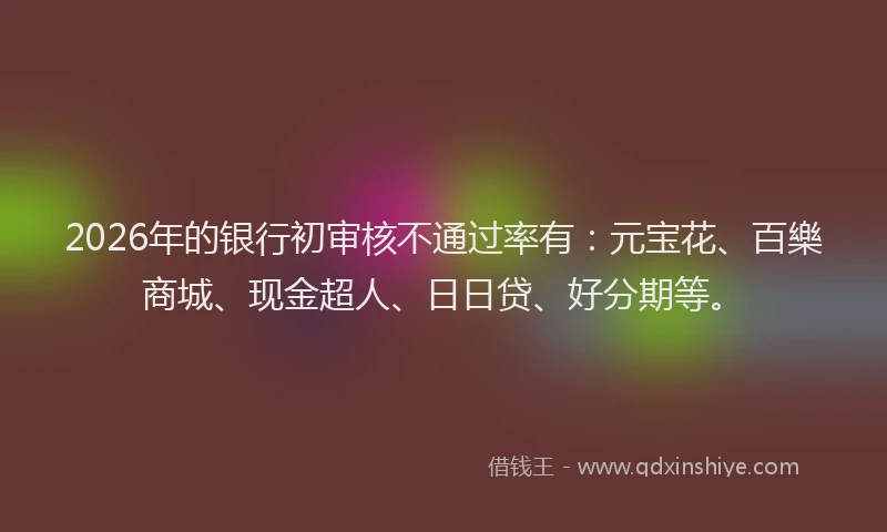 2026年的银行初审核不通过率有：元宝花、百樂商城、现金超人、日日贷、好分期等。