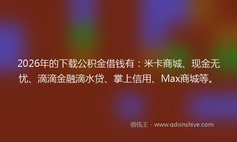 2026年的下载公积金借钱有：米卡商城、现金无忧、滴滴金融滴水贷、掌上信用、Max商城等。