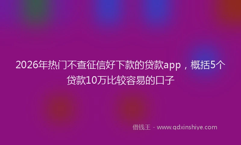2026年热门不查征信好下款的贷款app，概括5个贷款10万比较容易的口子