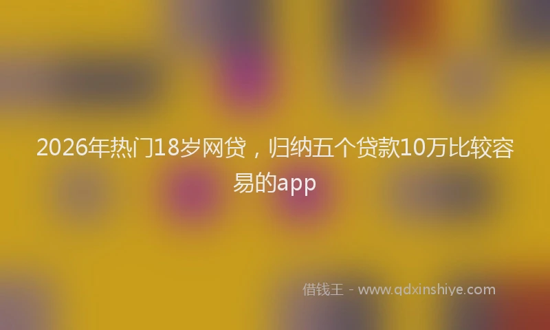 2026年热门18岁网贷，归纳五个贷款10万比较容易的app