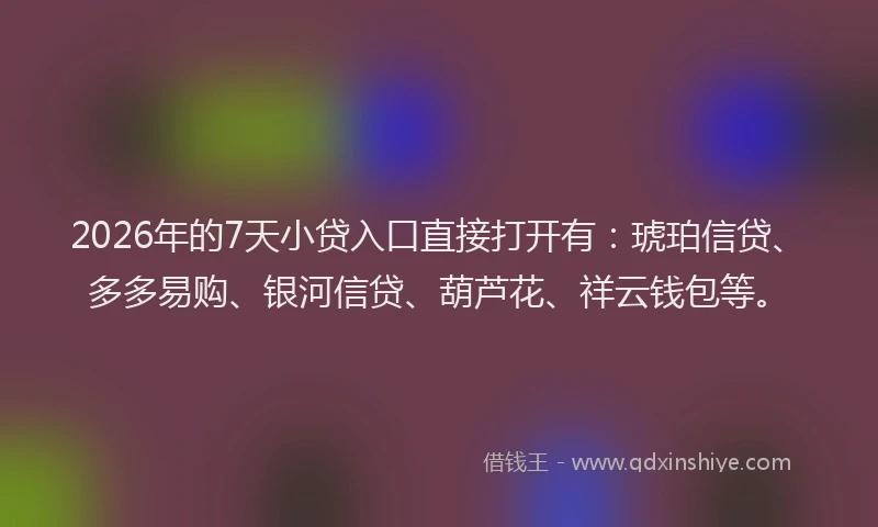 2026年的7天小贷入口直接打开有：琥珀信贷、多多易购、银河信贷、葫芦花、祥云钱包等。