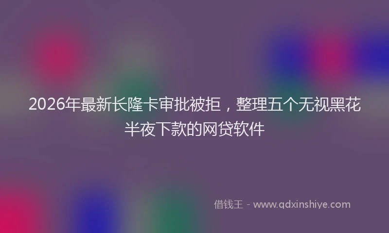 2026年最新长隆卡审批被拒，整理五个无视黑花半夜下款的网贷软件