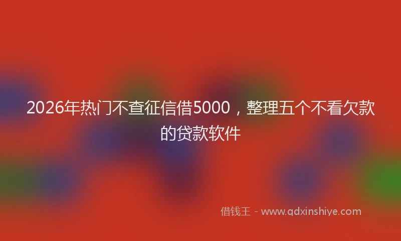 2026年热门不查征信借5000，整理五个不看欠款的贷款软件
