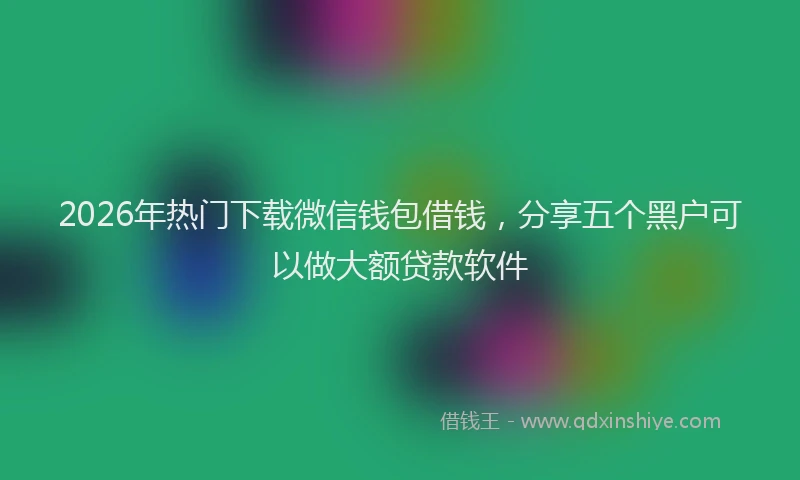 2026年热门下载微信钱包借钱，分享五个黑户可以做大额贷款软件
