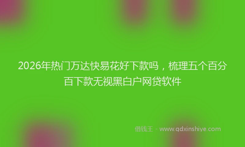 2026年热门万达快易花好下款吗，梳理五个百分百下款无视黑白户网贷软件