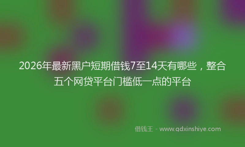 2026年最新黑户短期借钱7至14天有哪些，整合五个网贷平台门槛低一点的平台