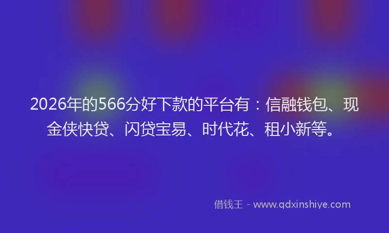 2026年的566分好下款的平台有：信融钱包、现金侠快贷、闪贷宝易、时代花、租小新等。