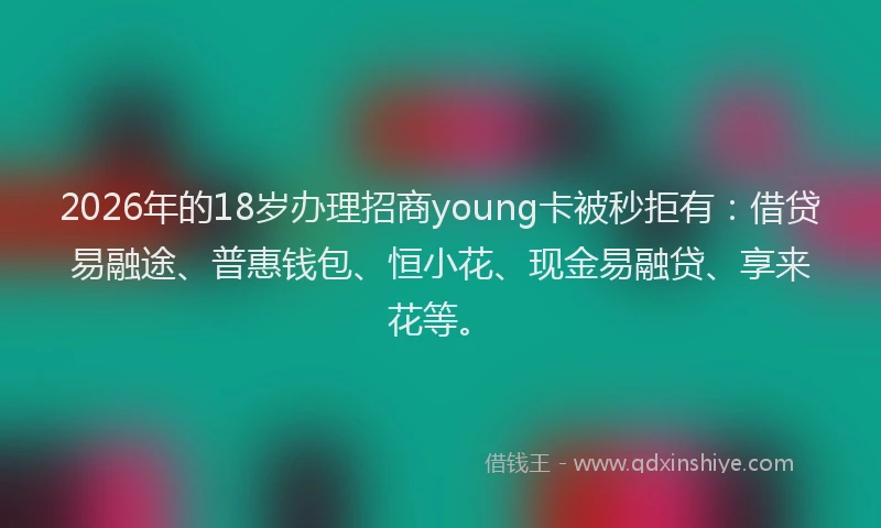 2026年的18岁办理招商young卡被秒拒有：借贷易融途、普惠钱包、恒小花、现金易融贷、享来花等。