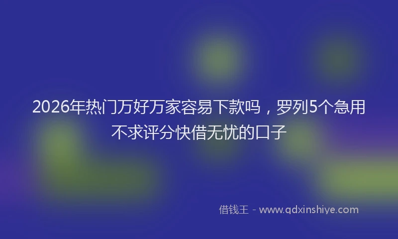 2026年热门万好万家容易下款吗，罗列5个急用不求评分快借无忧的口子
