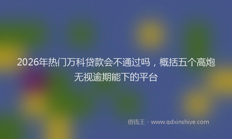 2026年热门万科贷款会不通过吗，概括五个高炮无视逾期能下的平台