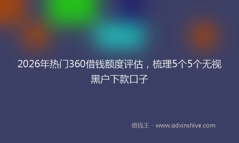 2026年热门360借钱额度评估，梳理5个5个无视黑户下款口子