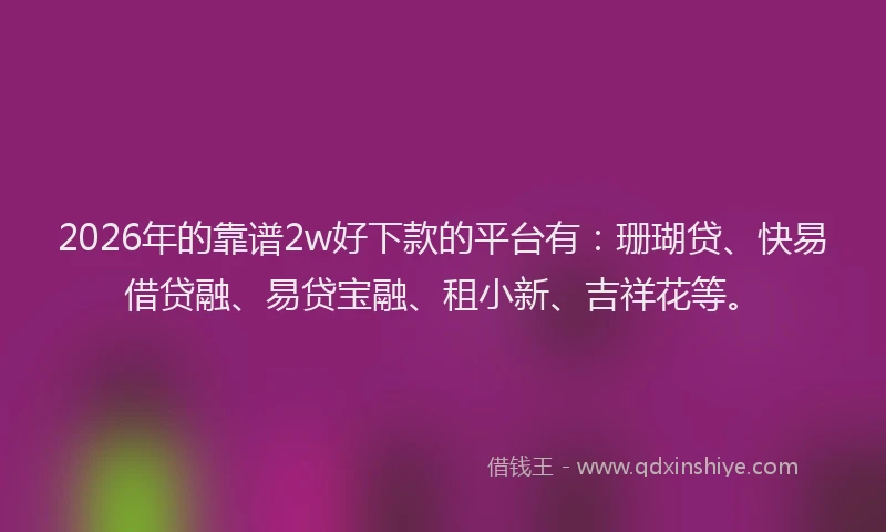 2026年的靠谱2w好下款的平台有：珊瑚贷、快易借贷融、易贷宝融、租小新、吉祥花等。