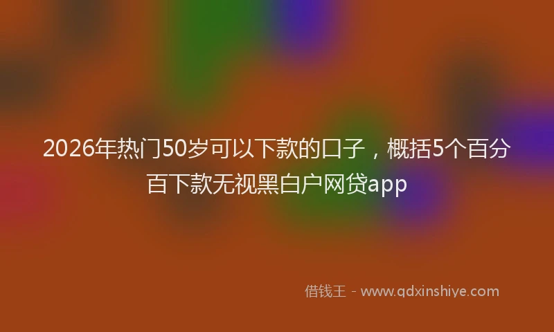 2026年热门50岁可以下款的口子，概括5个百分百下款无视黑白户网贷app
