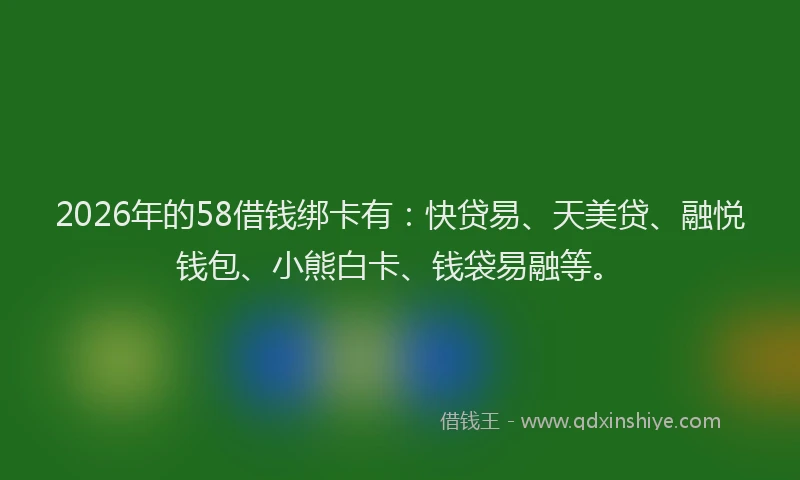 2026年的58借钱绑卡有：快贷易、天美贷、融悦钱包、小熊白卡、钱袋易融等。