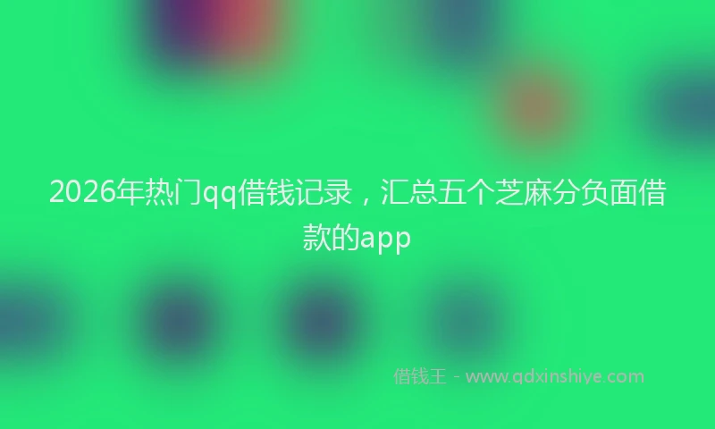 2026年热门qq借钱记录，汇总五个芝麻分负面借款的app