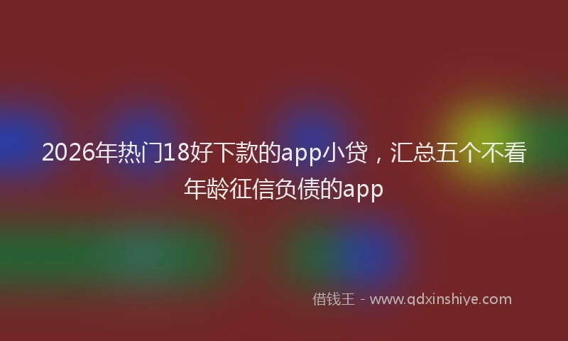 2026年热门18好下款的app小贷，汇总五个不看年龄征信负债的app