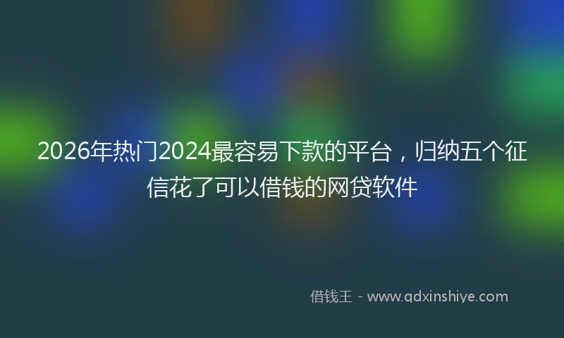 2026年热门2024最容易下款的平台，归纳五个征信花了可以借钱的网贷软件