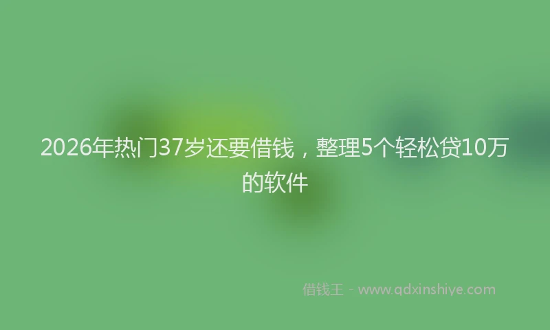 2026年热门37岁还要借钱，整理5个轻松贷10万的软件