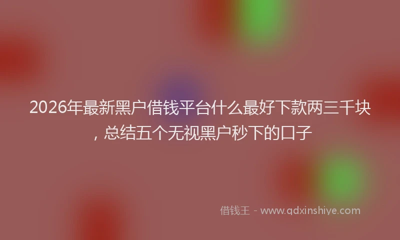 2026年最新黑户借钱平台什么最好下款两三千块，总结五个无视黑户秒下的口子