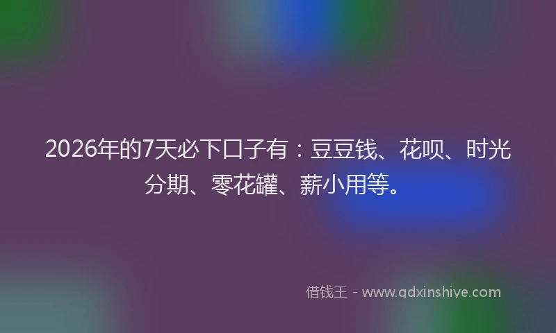 2026年的7天必下口子有：豆豆钱、花呗、时光分期、零花罐、薪小用等。