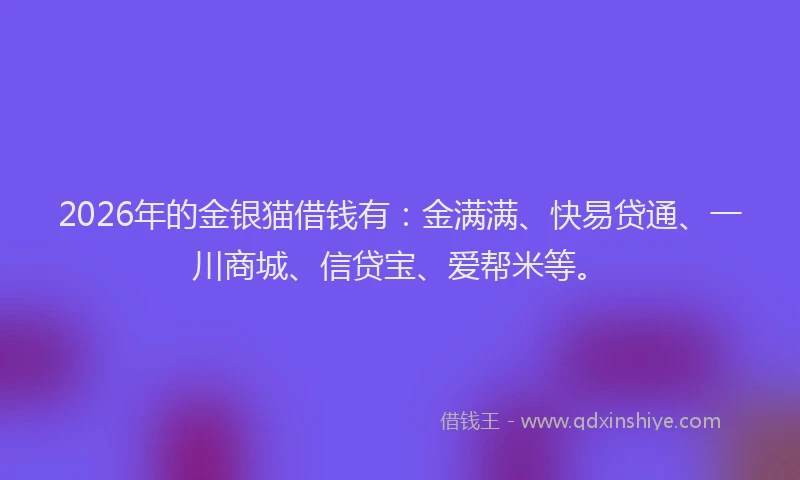 2026年的金银猫借钱有：金满满、快易贷通、一川商城、信贷宝、爱帮米等。