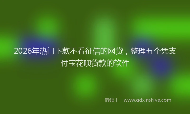 2026年热门下款不看征信的网贷，整理五个凭支付宝花呗贷款的软件