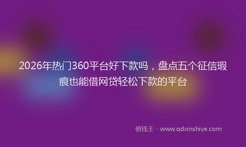 2026年热门360平台好下款吗，盘点五个征信瑕疵也能借网贷轻松下款的平台