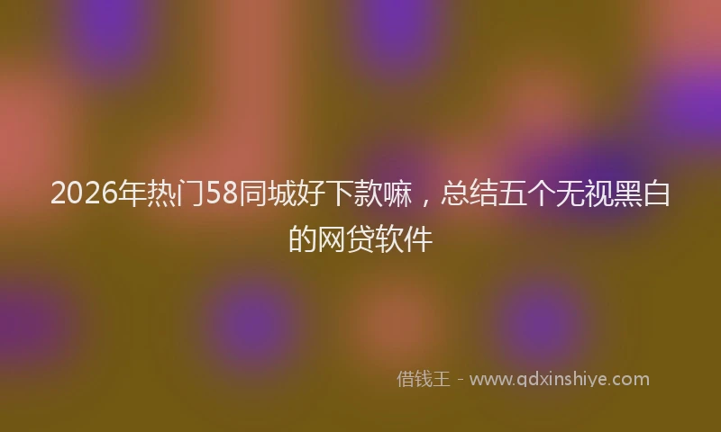 2026年热门58同城好下款嘛，总结五个无视黑白的网贷软件