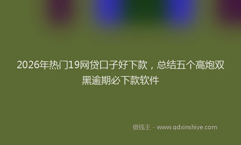 2026年热门19网贷口子好下款，总结五个高炮双黑逾期必下款软件