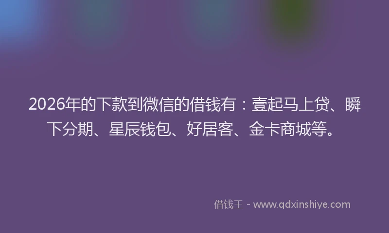 2026年的下款到微信的借钱有：壹起马上贷、瞬下分期、星辰钱包、好居客、金卡商城等。