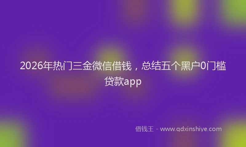 2026年热门三金微信借钱，总结五个黑户0门槛贷款app