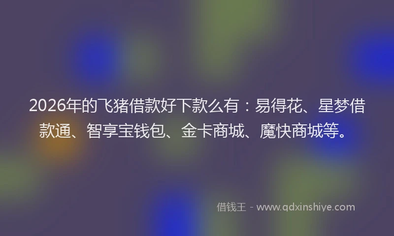 2026年的飞猪借款好下款么有：易得花、星梦借款通、智享宝钱包、金卡商城、魔快商城等。
