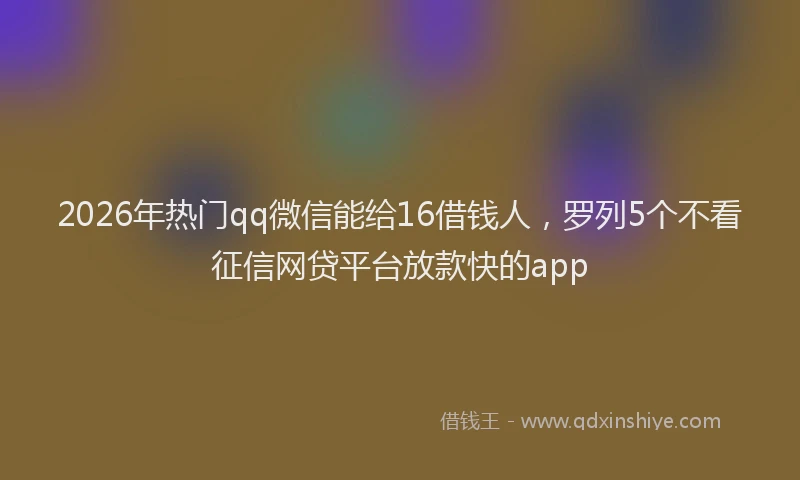 2026年热门qq微信能给16借钱人，罗列5个不看征信网贷平台放款快的app