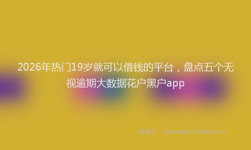 2026年热门19岁就可以借钱的平台，盘点五个无视逾期大数据花户黑户app