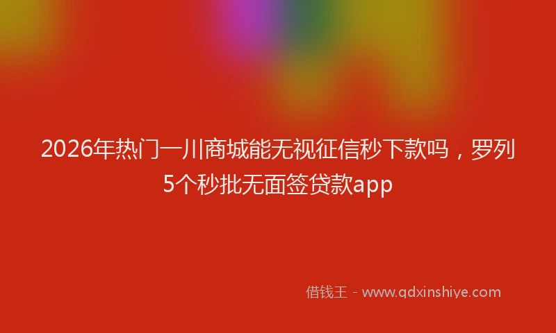 2026年热门一川商城能无视征信秒下款吗，罗列5个秒批无面签贷款app