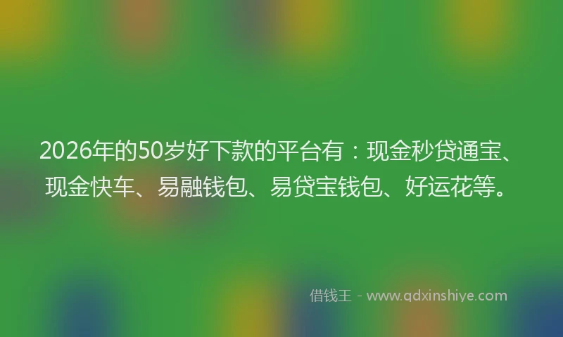 2026年的50岁好下款的平台有：现金秒贷通宝、现金快车、易融钱包、易贷宝钱包、好运花等。