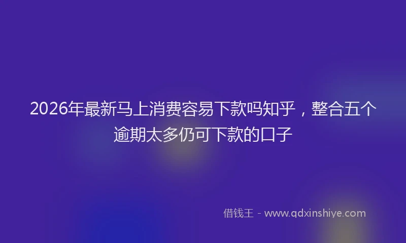 2026年最新马上消费容易下款吗知乎，整合五个逾期太多仍可下款的口子
