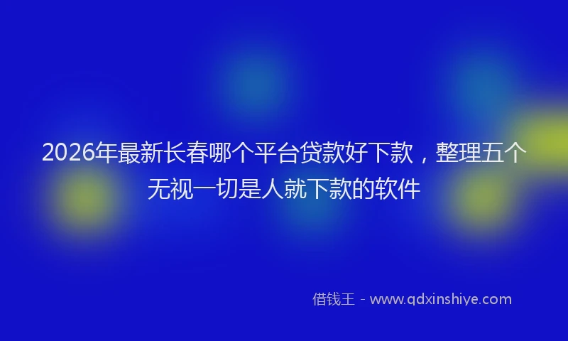 2026年最新长春哪个平台贷款好下款，整理五个无视一切是人就下款的软件